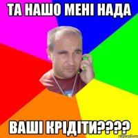 та нашо мені нада ваші крідіти????