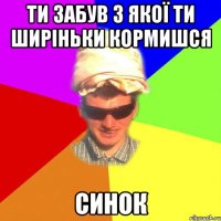 ти забув з якої ти ширіньки кормишся синок