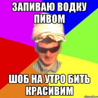 запиваю водку пивом шоб на утро бить красивим
