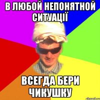 в любой непонятной ситуації всегда бери чикушку