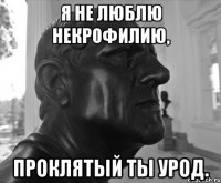 Я НЕ ЛЮБЛЮ НЕКРОФИЛИЮ, ПРОКЛЯТЫЙ ТЫ УРОД.