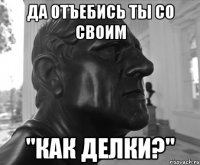 ДА ОТЪЕБИСЬ ТЫ СО СВОИМ "КАК ДЕЛКИ?"