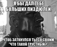 Я БЫ ДАЛ ТЕБЕ БОЛЬШИХ ПИЗДЮЛЕЙ, ЧТОБ ЗАТКНУЛСЯ ТЫ СО СВОИМ "ЧТО ТАКОЙ ГРУСТНЫЙ?"