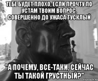ТЕБЕ БУДЕТ ПЛОХО, ЕСЛИ ПРОЧТУ ПО УСТАМ ТВОИМ ВОПРОС, СОВЕРШЕННО ДО УЖАСА ТУСКЛЫЙ "А ПОЧЕМУ, ВСЕ-ТАКИ, СЕЙЧАС ТЫ ТАКОЙ ГРУСТНЫЙ?"