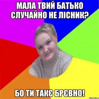Мала твий батько Случайно не Лісник? БО ТИ ТАКЄ БРЄВНО!
