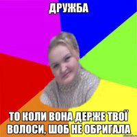Дружба то коли вона держе твої волоси, шоб не обригала