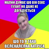 малий думає шо він секс гігант но даже не догадується шо то я така вєлєкалєпна актріса