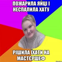 пожарила яйці і неспалила хату рішила їхати на мастєршеф