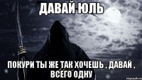 Давай Юль Покури Ты же так хочешь , давай , всего одну