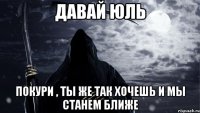 Давай Юль Покури , ты же так хочешь и мы станем ближе