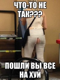 Что-то не так??? Пошли Вы все на хуй