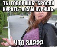 Ты говоришь "Бросай курить" А сам куришь. ЧТО ЗА???