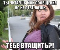 Ты читаешь мои сообщения Но не отвечаешь Тебе втащить?!