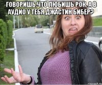 Говоришь,что любишь рок, а в аудио у тебя джастин бибер? 