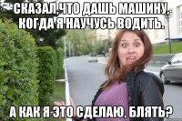 сказал,что дашь машину, когда я научусь водить. А как я это сделаю, блять?