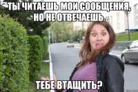 ты читаешь мои сообщения, но не отвечаешь. тебе втащить?
