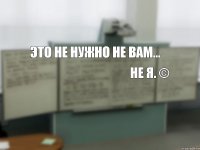 Это не нужно не вам... не я. ©