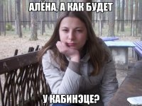 АЛЁНА, А КАК БУДЕТ У КАБИНЭЦЕ?