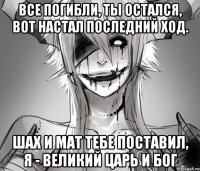 Все погибли, ты остался, Вот настал последний ход. Шах и мат тебе поставил, я - великий царь и бог