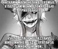 Нитками марионетки влекомые, К пальцам моим алой кровью прикованы. Куклы для зрителя станут живыми, Но я буду спрятан за темною ширмой...
