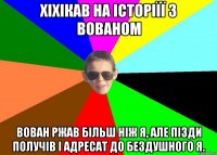 Хіхікав на історіїї з Вованом Вован ржав більш ніж я, але пізди получів і адресат до бездушного я.
