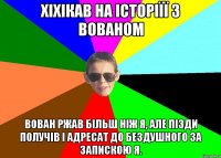 Хіхікав на історіїї з Вованом Вован ржав більш ніж я, але пізди получів і адресат до бездушного за запискою я.
