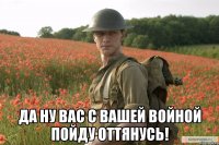  да ну вас с вашей войной пойду оттянусь!