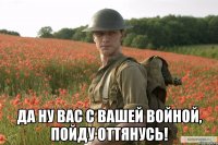  да ну вас с вашей войной, пойду оттянусь!