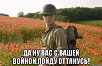  да ну вас с вашей войной,пойду оттянусь!