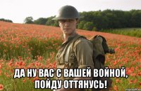  да ну вас с вашей войной, пойду оттянусь!