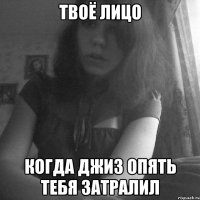 твоё лицо когда джиз опять тебя затралил