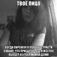 твоё лицо когда пирожок в порыве страсти сказал, что приедет к тебе и жёстко выебет, а у тебя мамка дома