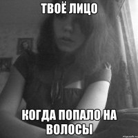 твоё лицо когда попало на волосы