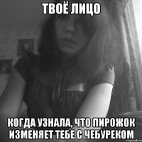 твоё лицо когда узнала, что пирожок изменяет тебе с чебуреком