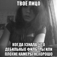 твоё лицо когда узнала, что дебильные фильтры или плохие камеры нехорошо