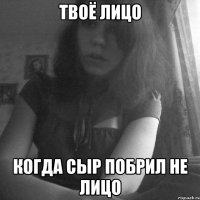 твоё лицо когда сыр побрил не лицо