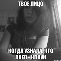 твоё лицо когда узнала, что лоев - клоун