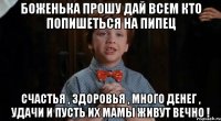 Боженька прошу дай всем кто попишеться на Пипец Счастья , здоровья , много денег , удачи и пусть их мамы живут вечно !
