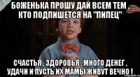 Боженька прошу дай всем тем , кто подпишется на "Пипец" Счастья , здоровья , много денег , удачи и пусть их мамы живут вечно !