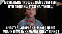 Боженька прошу : дай всем тем , кто подпишется на "Пипец" Счастья , здоровья , много денег , удачи и пусть их мамы живут вечно !