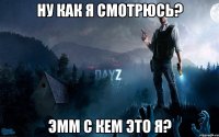 Ну как я смотрюсь? эмм с кем это я?