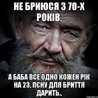 не бриюся з 70-х років, а баба все одно кожен рік на 23, пєну для бриття дарить..