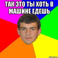 так это ты хоть в машине едешь 