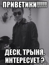 Приветики!!!!! Деск, трыня, интересует ?