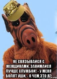  не связывайся с женщинами, занимайся лучше службой! - У меня болят уши. - О чем это я?