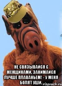  не связывайся с женщинами, занимайся лучше плаваньем! - У меня болят уши.