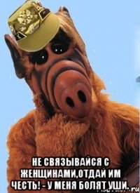  не связывайся с женщинами,отдай им честь! - У меня болят уши.