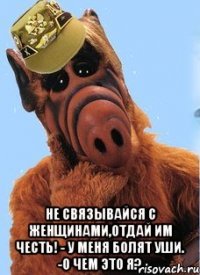  не связывайся с женщинами,отдай им честь! - У меня болят уши. -О чем это я?