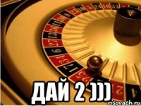  дай 2 )))