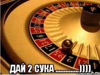  дай 2 сука ..............))))